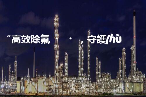 “高效除氟，守護(hù)碧水藍(lán)天——廢水中氟離子處理新篇章”